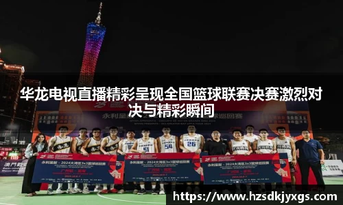 华龙电视直播精彩呈现全国篮球联赛决赛激烈对决与精彩瞬间